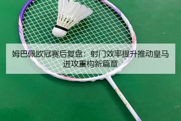 姆巴佩欧冠赛后复盘：射门效率提升推动皇马进攻重构新篇章